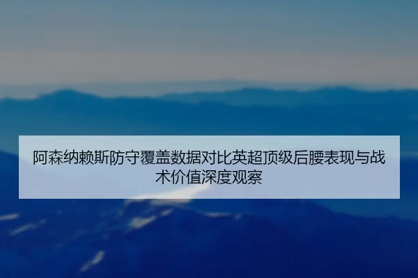 阿森纳赖斯防守覆盖数据对比英超顶级后腰表现与战术价值深度观察